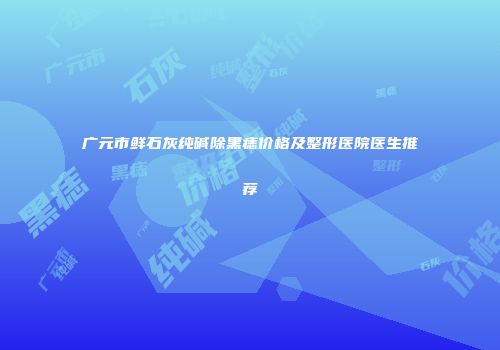 广元市鲜石灰纯碱除黑痣价格及整形医院医生推荐