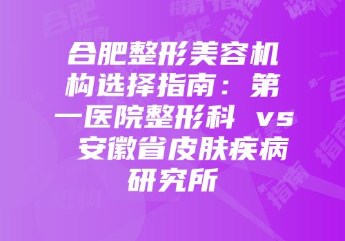 合肥整形美容机构选择指南：第一医院整形科 vs 安徽省皮肤疾病研究所