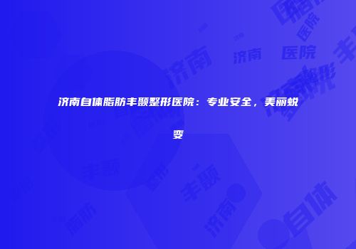 济南自体脂肪丰颞整形医院：专业安全，美丽蜕变