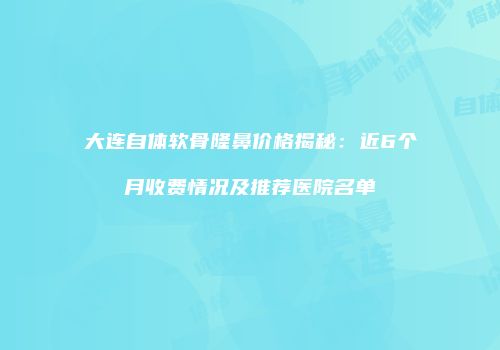 大连自体软骨隆鼻价格揭秘：近6个月收费情况及推荐医院名单