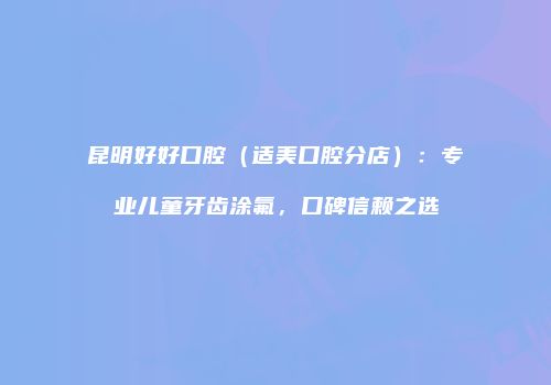 昆明好好口腔（适美口腔分店）：专业儿童牙齿涂氟，口碑信赖之选