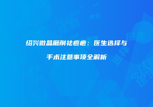 绍兴微晶磨削祛痘疤：医生选择与手术注意事项全解析