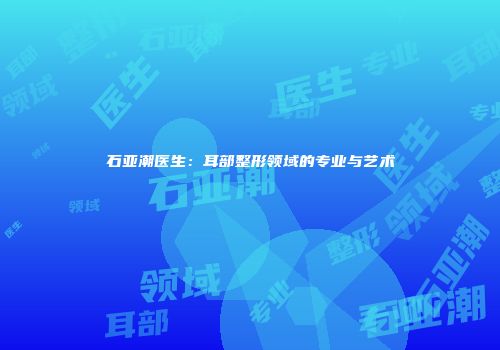石亚潮医生：耳部整形领域的专业与艺术