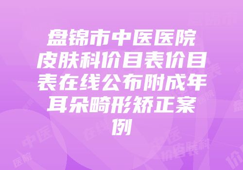 盘锦市中医医院皮肤科价目表价目表在线公布附成年耳朵畸形矫正案例