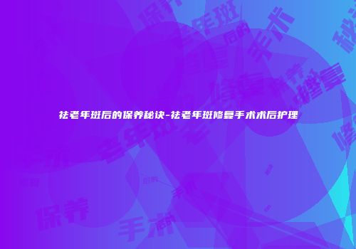 祛老年斑后的保养秘诀-祛老年斑修复手术术后护理