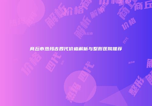 商丘市热玛吉四代价格解析与整形医院推荐