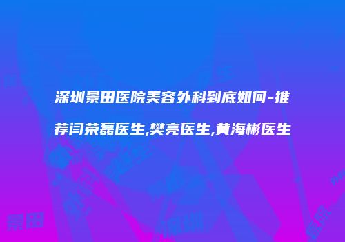 深圳景田医院美容外科到底如何-推荐闫荣磊医生,樊亮医生,黄海彬医生