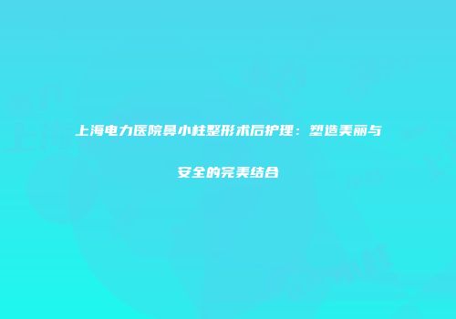 上海电力医院鼻小柱整形术后护理：塑造美丽与安全的完美结合