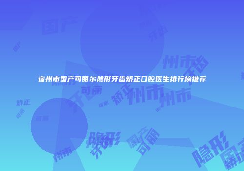 宿州市国产可丽尔隐形牙齿矫正口腔医生排行榜推荐