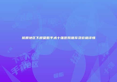 抚顺地区下颌吸脂手术十强医院推荐及价格详情
