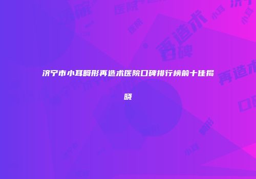 济宁市小耳畸形再造术医院口碑排行榜前十佳揭晓