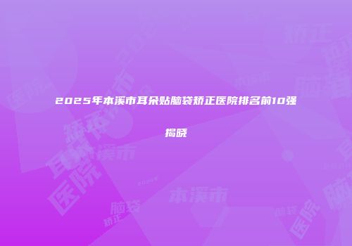 2025年本溪市耳朵贴脑袋矫正医院排名前10强揭晓