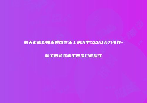 韶关市倾斜阻生智齿医生上榜清单top10实力推荐-韶关市倾斜阻生智齿口腔医生