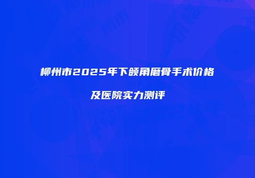 柳州市2025年下颌角磨骨手术价格及医院实力测评