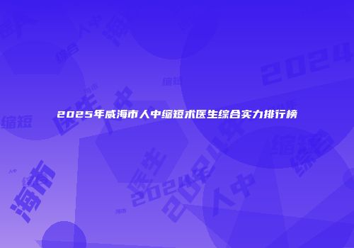 2025年威海市人中缩短术医生综合实力排行榜