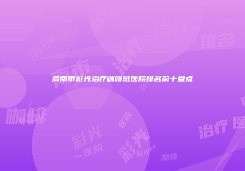 渭南市彩光治疗咖啡斑医院排名前十盘点