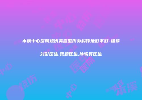 本溪中心医院烧伤美容整形外科咋地好不好-推荐刘影医生,张莉医生,孙轶群医生