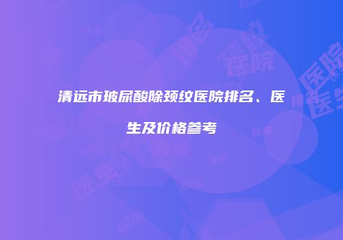 清远市玻尿酸除颈纹医院排名、医生及价格参考