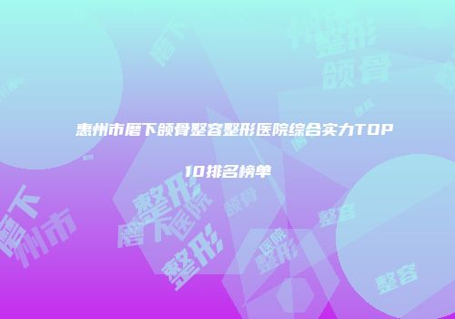 惠州市磨下颌骨整容整形医院综合实力TOP10排名榜单