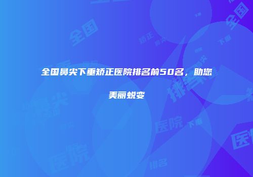 全国鼻尖下垂矫正医院排名前50名，助您美丽蜕变