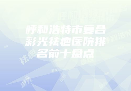 呼和浩特市复合彩光祛疤医院排名前十盘点