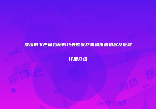 威海市下巴闭合粉刺巧去除医疗机构价格排名及医院详细介绍