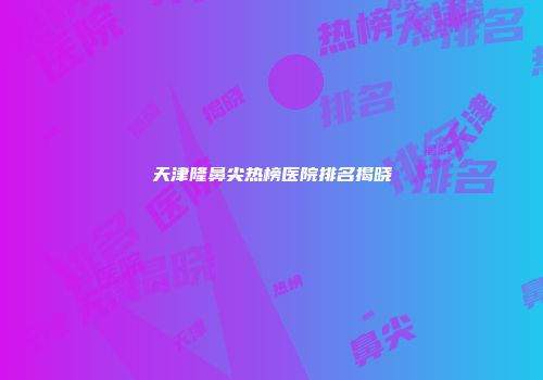 天津隆鼻尖热榜医院排名揭晓