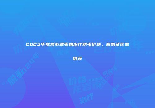 2025年龙岩市脱毛蜡治疗脱毛价格、机构及医生推荐