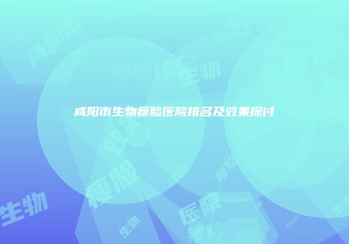 咸阳市生物瘦脸医院排名及效果探讨