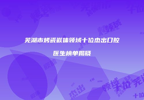 芜湖市烤瓷嵌体领域十位杰出口腔医生榜单揭晓