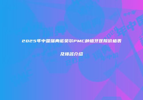 2025年中国瑞典诺贝尔PMC种植牙医院价格表及排名介绍