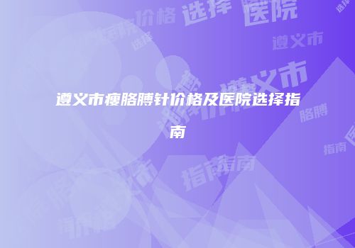 遵义市瘦胳膊针价格及医院选择指南