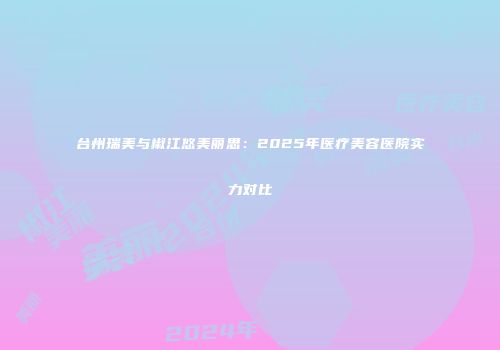 台州瑞美与椒江悠美丽思：2025年医疗美容医院实力对比