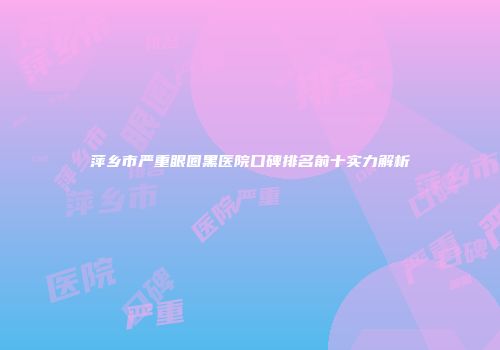萍乡市严重眼圈黑医院口碑排名前十实力解析