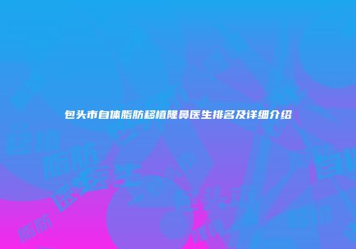 包头市自体脂肪移植隆鼻医生排名及详细介绍