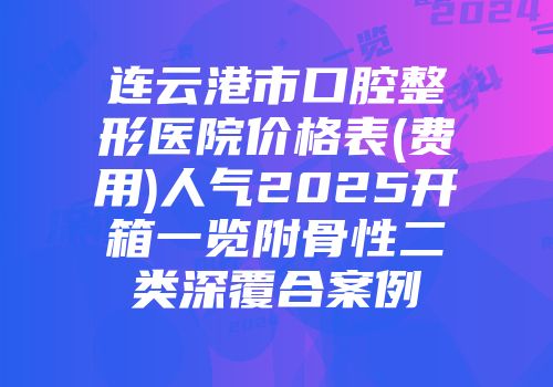 连云港市口腔整形医院价格表(费用)人气2025开箱一览附骨性二类深覆合案例