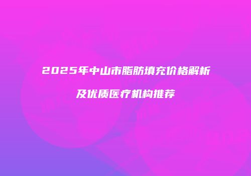 2025年中山市脂肪填充价格解析及优质医疗机构推荐