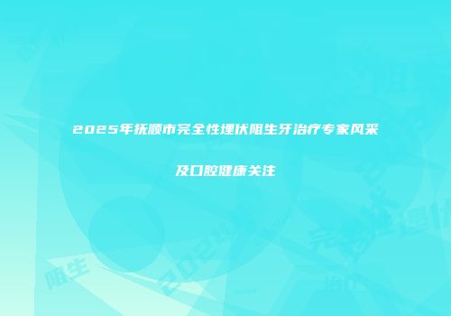 2025年抚顺市完全性埋伏阻生牙治疗专家风采及口腔健康关注