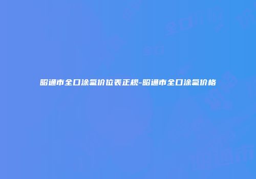 昭通市全口涂氟价位表正规-昭通市全口涂氟价格