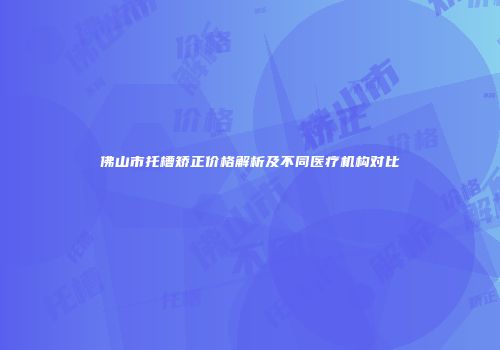 佛山市托槽矫正价格解析及不同医疗机构对比
