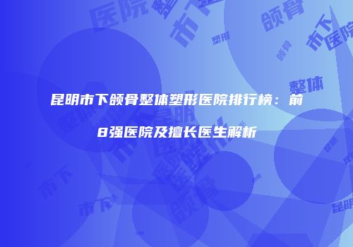 昆明市下颌骨整体塑形医院排行榜：前8强医院及擅长医生解析