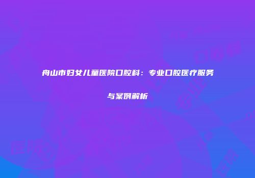 舟山市妇女儿童医院口腔科：专业口腔医疗服务与案例解析