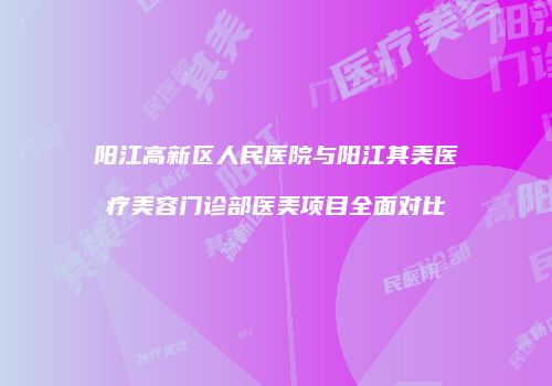 阳江高新区人民医院与阳江其美医疗美容门诊部医美项目全面对比