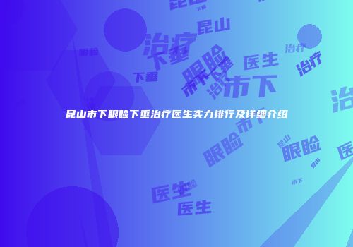 昆山市下眼睑下垂治疗医生实力排行及详细介绍