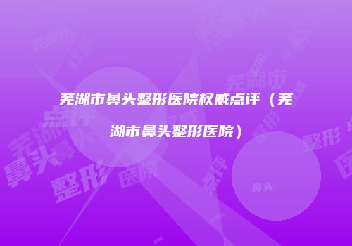 芜湖市鼻头整形医院权威点评（芜湖市鼻头整形医院）