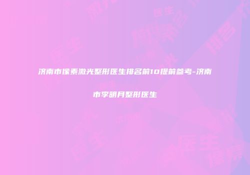 济南市像素激光整形医生排名前10提前参考-济南市李明月整形医生
