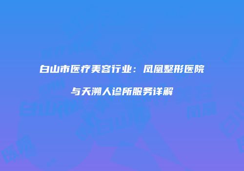 白山市医疗美容行业：凤凰整形医院与天溯人诊所服务详解