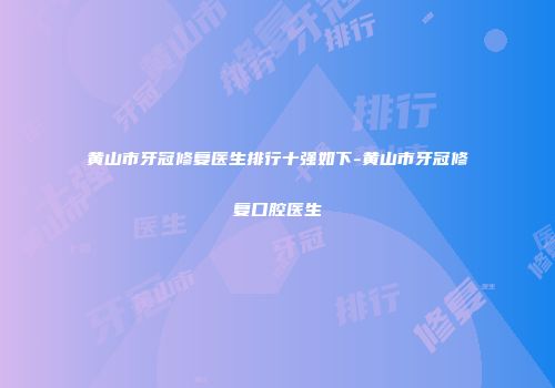 黄山市牙冠修复医生排行十强如下-黄山市牙冠修复口腔医生