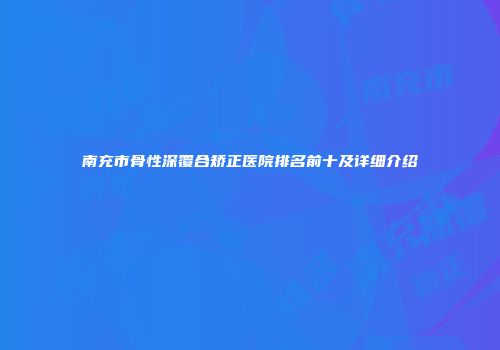 南充市骨性深覆合矫正医院排名前十及详细介绍