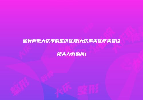 颧骨降低大庆市的整形医院(大庆淇美医疗美容诊所实力有的挑)